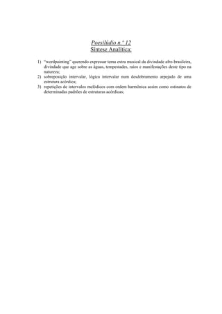 Poesilúdio n.º 12
                             Síntese Analítica:

1) “wordpainting” querendo expressar tema extra musical da divindade afro-brasileira,
   divindade que age sobre as águas, tempestades, raios e manifestações deste tipo na
   natureza;
2) sobreposição intervalar, lógica intervalar num desdobramento arpejado de uma
   estrutura acórdica;
3) repetições de intervalos melódicos com ordem harmônica assim como ostinatos de
   determinadas padrões de estruturas acórdicas;




                                      334
 