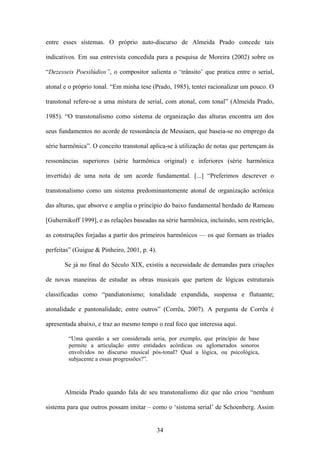 entre esses sistemas. O próprio auto-discurso de Almeida Prado concede tais

indicativos. Em sua entrevista concedida para a pesquisa de Moreira (2002) sobre os

“Dezesseis Poesilúdios”, o compositor salienta o ‘trânsito’ que pratica entre o serial,

atonal e o próprio tonal. “Em minha tese (Prado, 1985), tentei racionalizar um pouco. O

transtonal refere-se a uma mistura de serial, com atonal, com tonal” (Almeida Prado,

1985). “O transtonalismo como sistema de organização das alturas encontra um dos

seus fundamentos no acorde de ressonância de Messiaen, que baseia-se no emprego da

série harmônica”. O conceito transtonal aplica-se à utilização de notas que pertençam às

ressonâncias superiores (série harmônica original) e inferiores (série harmônica

invertida) de uma nota de um acorde fundamental. [...] “Preferimos descrever o

transtonalismo como um sistema predominantemente atonal de organização acrônica

das alturas, que absorve e amplia o princípio do baixo fundamental herdado de Rameau

[Gubernikoff 1999], e as relações baseadas na série harmônica, incluindo, sem restrição,

as construções forjadas a partir dos primeiros harmônicos — os que formam as tríades

perfeitas” (Guigue & Pinheiro, 2001, p. 4).

       Se já no final do Século XIX, existiu a necessidade de demandas para criações

de novas maneiras de estudar as obras musicais que partem de lógicas estruturais

classificadas como “pandiatonismo; tonalidade expandida, suspensa e flutuante;

atonalidade e pantonalidade; entre outros” (Corrêa, 2007). A pergunta de Corrêa é

apresentada abaixo, e traz ao mesmo tempo o real foco que interessa aqui.

        “Uma questão a ser considerada seria, por exemplo, que princípio de base
        permite a articulação entre entidades acórdicas ou aglomerados sonoros
        envolvidos no discurso musical pós-tonal? Qual a lógica, ou psicológica,
        subjacente a essas progressões?”.




       Almeida Prado quando fala de seu transtonalismo diz que não criou “nenhum

sistema para que outros possam imitar – como o ‘sistema serial’ de Schoenberg. Assim


                                              34
 