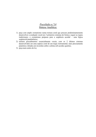 Poesilúdio n.º14
                            Síntese Analítica:

1) peça com amplo cromatismo numa textura coral que procura predominantemente
   desenvolver a condução vocal nos 3 primeiros sistemas de forma a seguir as regras
   tradicionais; o cromatismo perpassa para a seqüência acordal – uma lógica
   seqüencial pandiatônica;
2) mistura procedimentos essencialmente vocais, com os 2 últimos sistemas
   desenvolvidos em uma espécie coral de um toque instrumental, mais precisamente
   pianístico; tétrades em inversões sobre a sétima sob acordes quartais;
3) peça num centro de Lá;




                                      348
 