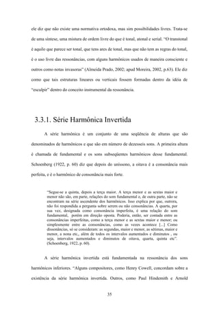 ele diz que não existe uma normativa ortodoxa, mas sim possibilidades livres. Trata-se

de uma síntese, uma mistura de ordem livre do que é tonal, atonal e serial. “O transtonal

é aquilo que parece ser tonal, que tens ares de tonal, mas que não tem as regras do tonal,

é o uso livre das ressonâncias, com alguns harmônicos usados de maneira consciente e

outros como notas invasoras” (Almeida Prado, 2002; apud Moreira, 2002, p.63). Ele diz

como que tais estruturas lineares ou verticais fossem formadas dentro da idéia de

“esculpir” dentro do conceito instrumental da ressonância.




 3.3.1. Série Harmônica Invertida
       A série harmônica é um conjunto de uma seqüência de alturas que são

denominados de harmônicos e que são em número de dezesseis sons. A primeira altura

é chamada de fundamental e os sons subseqüentes harmônicos desse fundamental.

Schoenberg (1922, p. 60) diz que depois do uníssono, a oitava é a consonância mais

perfeita, e é o harmônico de consonância mais forte.


         “Segue-se a quinta, depois a terça maior. A terça menor e as sextas maior e
         menor não são, em parte, relações do som fundamental e, de outra parte, não se
         encontram na série ascendente dos harmônicos. Isso explica por que, outrora,
         não foi respondida a pergunta sobre serem ou não consonâncias. A quarta, por
         sua vez, designada como consonância imperfeita, é uma relação do som
         fundamental, porém em direção oposta. Poderia, então, ser contada entre as
         consonâncias imperfeitas, como a terça menor e as sextas maior e menor; ou
         simplesmente entre as consonâncias, como as vezes acontece [...] Como
         dissonâncias, só se consideram: as segundas, maior e menor, as sétimas, maior e
         menor, a nona etc,, além de todos os intervalos aumentados e diminutos , ou
         seja, intervalos aumentados e diminutos de oitava, quarta, quinta etc”.
         (Schoenberg, 1922, p. 60).


       A série harmônica invertida está fundamentada na ressonância dos sons

harmônicos inferiores. “Alguns compositores, como Henry Cowell, concordam sobre a

existência da série harmônica invertida. Outros, como Paul Hindemith e Arnold


                                             35
 