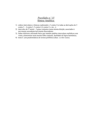 Poesilúdio n.º 15
                             Síntese Analítica:
1) ordens intervalares e rítmicas explorando o 3 contra 2 (e todas as derivações do 3
   contra 3 – 4 contra 3, 5 contra 4, 6 contra 5, e etc...);
2) intervalos de 2a menor - 3 graus conjuntos numa mesma direção; associados à
   movimento ascendente/movimento descendente;
3) linhas inferiores utilizando baixo que mantém padrões intervalares melódicos com
   vistas a demonstrar nesta mesma linha contraste, dualidade de lógica harmônica;
4) tema C com predominância de textura polifônica (duas e a três vozes);




                                       358
 