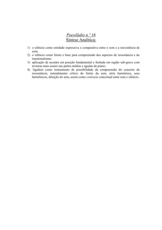 Poesilúdio n.º 16
                             Síntese Analítica:
1) o silêncio como entidade expressiva e comparativa entre o som e a inexistência de
   som;
2) o silêncio como limite e base para compreensão dos aspectos de ressonância e do
   transtonalismo;
3) aplicação de acordes em posição fundamental e fechada em região sub-grave com
   texturas mais usuais nas partes médias e agudas do piano;
4) ligadura como instrumento de possibilidade da compreensão do conceito da
   ressonância; entendimento crítico do limite da som, série harmônica, seus
   harmônicos, diluição do som, assim como contraste conceitual entre som e silêncio.




                                      363
 
