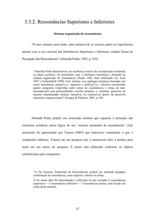 3.3.2. Ressonâncias Superiores e Inferiores

                          Sistema organizado de ressonâncias


       “O meu sistema seria então, uma tentativa de se colocar juntos as experiências

atonais com o uso racional dos Harmônicos Superiores e Inferiores, criando Zonas de

Percepção das Ressonâncias” (Almeida Prado, 1985, p. 559).


        “Almeida Prado desenvolveu um arcabouço teórico de incorporação estrutural,
        no plano acrônico, do atonalismo com o fenômeno harmônico, chamado de
        sistema organizado de ressonâncias [Prado 1985, bem sintetizado em Assis
        1997 e Gubernikoff 1999]. Este sistema visa catalogar estruturas baseadas nas
        séries harmônicas natural (i.e. superior) e artificial (i.e. inferior) constituindo
        quatro categorias (repartidas entre zonas de ressonâncias e zonas de não-
        ressonâncias) com personalidades sonoras próprias, e, portanto, passíveis de
        assumir determinadas funções narrativas ou expressivas dentro de possíveis
        estruturas composicionais” (Guigue & Pinheiro, 2001, p. 09).




       Almeida Prado propõe um enunciado mínimo que organiza o princípio das

estruturas acórdicas nessa lógica de seu “sistema transtonal de ressonâncias”. Este

enunciado foi apresentado por Yansen (2005) que transcreve exatamente o que o

compositor elaborou. Yansen em sua pesquisa traz o manuscrito feito a punhos pelo

autor em seu anexo de pesquisa. E assim está elaborado conforme os tópicos

estabelecidos pelo compositor:




        “1) No Sistema Transtonal de Ressonâncias poderá ser utilizada qualquer
        combinação de ressonâncias, tanto superior, inferior ou mista.
        2) Se numa obra for determinada a utilização de por exemplo 4 ressonâncias
        superiores + 3 ressonâncias inferiores + 5 ressonâncias mistas, será levado em
        conta desta maneira:




                                              37
 
