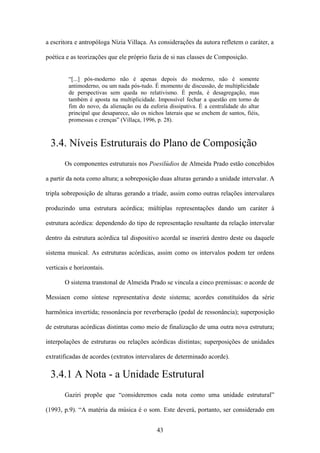 a escritora e antropóloga Nízia Villaça. As considerações da autora refletem o caráter, a

poética e as teorizações que ele próprio fazia de si nas classes de Composição.


         “[...] pós-moderno não é apenas depois do moderno, não é somente
         antimoderno, ou um nada pós-tudo. É momento de discussão, de multiplicidade
         de perspectivas sem queda no relativismo. É perda, é desagregação, mas
         também é aposta na multiplicidade. Impossível fechar a questão em torno de
         fim do novo, da alienação ou da euforia dissipativa. É a centralidade do altar
         principal que desaparece, são os nichos laterais que se enchem de santos, fiéis,
         promessas e crenças” (Villaça, 1996, p. 28).



 3.4. Níveis Estruturais do Plano de Composição
       Os componentes estruturais nos Poesilúdios de Almeida Prado estão concebidos

a partir da nota como altura; a sobreposição duas alturas gerando a unidade intervalar. A

tripla sobreposição de alturas gerando a tríade, assim como outras relações intervalares

produzindo uma estrutura acórdica; múltiplas representações dando um caráter à

estrutura acórdica: dependendo do tipo de representação resultante da relação intervalar

dentro da estrutura acórdica tal dispositivo acordal se inserirá dentro deste ou daquele

sistema musical. As estruturas acórdicas, assim como os intervalos podem ter ordens

verticais e horizontais.

       O sistema transtonal de Almeida Prado se vincula a cinco premissas: o acorde de

Messiaen como síntese representativa deste sistema; acordes constituídos da série

harmônica invertida; ressonância por reverberação (pedal de ressonância); superposição

de estruturas acórdicas distintas como meio de finalização de uma outra nova estrutura;

interpolações de estruturas ou relações acórdicas distintas; superposições de unidades

extratificadas de acordes (extratos intervalares de determinado acorde).

 3.4.1 A Nota - a Unidade Estrutural
       Gaziri propõe que “consideremos cada nota como uma unidade estrutural”

(1993, p.9). “A matéria da música é o som. Este deverá, portanto, ser considerado em


                                              43
 