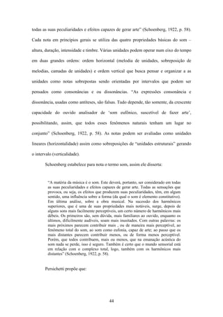 todas as suas peculiaridades e efeitos capazes de gerar arte” (Schoenberg, 1922, p. 58).

Cada nota em princípios gerais se utiliza das quatro propriedades básicas do som –

altura, duração, intensidade e timbre. Várias unidades podem operar num eixo do tempo

em duas grandes ordens: ordem horizontal (melodia de unidades, sobreposição de

melodias, camadas de unidades) e ordem vertical que busca pensar e organizar a as

unidades como notas sobrepostas sendo orientadas por intervalos que podem ser

pensados como consonâncias e ou dissonâncias. “As expressões consonância e

dissonância, usadas como antíteses, são falsas. Tudo depende, tão somente, da crescente

capacidade do ouvido analisador de ‘som eufônico, suscetível de fazer arte’,

possibilitando, assim, que todos esses fenômenos naturais tenham um lugar no

conjunto” (Schoenberg, 1922, p. 58). As notas podem ser avaliadas como unidades

lineares (horizontalidade) assim como sobreposições de “unidades estruturais” gerando

o intervalo (verticalidade).

       Schoenberg estabelece para nota o termo som, assim ele disserta:


         “A matéria da música é o som. Este deverá, portanto, ser considerado em todas
         as suas peculiaridades e efeitos capazes de gerar arte. Todas as sensações que
         provoca, ou seja, os efeitos que produzem suas peculiaridades, têm, em algum
         sentido, uma influência sobre a forma (da qual o som é elemento constitutivo).
         Em última análise, sobre a obra musical. Na sucessão dos harmônicos
         superiores, que é uma de suas propriedades mais notáveis, surge, depois de
         alguns sons mais facilmente perceptíveis, um certo número de harmônicos mais
         débeis. Os primeiros são, sem dúvida, mais familiares ao ouvido, enquanto os
         últimos, dificilmente audíveis, soam mais inusitados. Com outras palavras: os
         mais próximos parecem contribuir mais , ou de maneira mais perceptível, ao
         fenômeno total do som, ao som como eufonia, capaz de arte; ao passo que os
         mais distantes parecem contribuir menos, ou de forma menos perceptível.
         Porém, que todos contribuem, mais ou menos, que na emanação acústica do
         som nada se perde, isso é seguro. Também é certo que o mundo sensorial está
         em relação com o complexo total, logo, também com os harmônicos mais
         distantes” (Schoenberg, 1922, p. 58).


       Persichetti propõe que:




                                             44
 