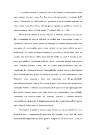 A unidade intervalar se estabelece através do controle da quantidade de semi-

tons existentes entre dois pontos. Nos doze tons, o intervalo mínimo é o intervalo de 2a.

menor. Os intervalos são classificados pela quantidade de semi-tons existentes entre um

ponto e outro ponto. Cada tipo de intervalo possui capacidades qualitativas sonoras que

indicam maior ou menor “nível de tensão” (Persichetti, 1961, p. 11-20).

       Os intervalos formam as escalas, melodias e estruturas acórdicas, são eles que

dão a quantidade de energia suficiente na medida que o compositor precisa. As

capacidades e níveis de tensão geradas em cada tipo de intervalo são oferecidos como

uma gama de combinações, como numa variante de cor numa palheta de cores

timbrísticas. Na ordem horizontal considere-se que qualquer escala serve como um

modelo, uma proposta que ordena uma ambiente modal ou tonal. A melodia é uma

como uma seqüência contínua de múltiplos micros eventos que formam uma estrutura

linear - estrutura melódica (Gaziri, 1993, 9). Melodia pode ser entendida como uma

organização dos posicionamentos das alturas definidas no doze tons na ordem temporal

linear definida por um quadro de múltiplas durações. A série dodecafônica como

dispositivo linear apresenta-se como uma organização livre de possibilidades

intervalares que buscam distar os doze pontos de altura de forma que não caracterizem a

tonalidade. Portanto o intervalo deve ser considerado como modo de organização entre

dois pontos sonoros, assim como após devem ser contemplados como unidades

elementares das relações dentro das estruturas acórdicas e sistemas musicais,

ressalvando que a disposição de direção dos materiais deve sempre serem observados na

lógica da verticalidade como na da horizontalidade.

       No objetivo de cunhar o conceito desta pesquisa de expressividade intervalar,

deparou-se com a importância da ocorrência dos intervalos e de como eles estão

criteriosamente organizados no plano geral de composição dos Poesilúdios. Assim, na



                                           46
 