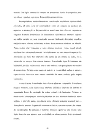 musical. Esta lógica torna-se não somente um processo ou técnica de composição, mas

um método vinculado a um senso da sua poética composicional.

       Prosseguindo no aprofundamento da conceituação ampliada de expressividade

intervalar, tal termo deve ser compreendido como um conjunto de cuidados em

organizar as construções e lógicas criativas através dos intervalos em conjunto ou

conjuntos de alturas preferenciais. Os alinhamentos e escolhas dos intervalos seguirão

um padrão variado por uma organização simples (facilmente detectada), complexa

(exigindo outras relações analíticas) e ou livre. Se as estruturas acórdicas, em Almeida

Prado, podem estar vinculadas a vários sistemas musicais - tonal, modal, atonal,

serialismo livre e transtonalismo - tal vinculação ocorre por uma ordem de organizações

intervalares que farão tais intervalos estar dentro de um sistema ou outro, ou na

intersecção ou margem dos mesmos sistemas. Determinados tipos de intervalos são

recorrentes, em cuja recursividade nota-se uma intenção e um planejamento no decurso

da composição. Portanto essa ordem de padrões e recursividade define-se como a

expressividade intervalar num sentido ampliado do termo cunhado pelo próprio

compositor.

       A repetição de determinados intervalos no plano de composição determina o

processo recursivo. Essa recursividade intervalar confere ao intervalo um atributo de

importância dentro da construção da ordem vertical e da horizontal. Portanto, as

observações e contemplações analíticas percorrem um eixo intervalar-harmônico. Nesse

sentido, o intervalo ganha importância como elemento-estrutura essencial para a

formação não somente de possíveis estruturas acórdicas, mas das texturas, dos blocos,

das superposições, das camadas de materiais pensados a partir de uma ordem e uma

lógica intervalar que assume uma proximidade ou distanciamento deste ou daquele

sistema.



                                          48
 