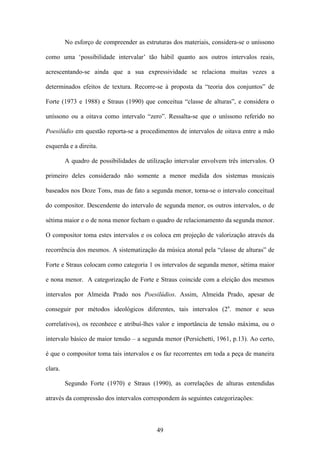 No esforço de compreender as estruturas dos materiais, considera-se o uníssono

como uma ‘possibilidade intervalar’ tão hábil quanto aos outros intervalos reais,

acrescentando-se ainda que a sua expressividade se relaciona muitas vezes a

determinados efeitos de textura. Recorre-se à proposta da “teoria dos conjuntos” de

Forte (1973 e 1988) e Straus (1990) que conceitua “classe de alturas”, e considera o

uníssono ou a oitava como intervalo “zero”. Ressalta-se que o uníssono referido no

Poesilúdio em questão reporta-se a procedimentos de intervalos de oitava entre a mão

esquerda e a direita.

         A quadro de possibilidades de utilização intervalar envolvem três intervalos. O

primeiro deles considerado não somente a menor medida dos sistemas musicais

baseados nos Doze Tons, mas de fato a segunda menor, torna-se o intervalo conceitual

do compositor. Descendente do intervalo de segunda menor, os outros intervalos, o de

sétima maior e o de nona menor fecham o quadro de relacionamento da segunda menor.

O compositor toma estes intervalos e os coloca em projeção de valorização através da

recorrência dos mesmos. A sistematização da música atonal pela “classe de alturas” de

Forte e Straus colocam como categoria 1 os intervalos de segunda menor, sétima maior

e nona menor. A categorização de Forte e Straus coincide com a eleição dos mesmos

intervalos por Almeida Prado nos Poesilúdios. Assim, Almeida Prado, apesar de

conseguir por métodos ideológicos diferentes, tais intervalos (2a. menor e seus

correlativos), os reconhece e atribuí-lhes valor e importância de tensão máxima, ou o

intervalo básico de maior tensão – a segunda menor (Persichetti, 1961, p.13). Ao certo,

é que o compositor toma tais intervalos e os faz recorrentes em toda a peça de maneira

clara.

         Segundo Forte (1970) e Straus (1990), as correlações de alturas entendidas

através da compressão dos intervalos correspondem às seguintes categorizações:



                                           49
 