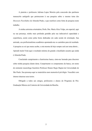A pianista e professora Adriana Lopes Moreira pela concessão das partituras

manuscrito autógrafo que pertenceram à sua pesquisa sobre o mesmo tema dos

Dezesseis Poesilúdios de Almeida Prado, e que reutilizei como fonte de pesquisa neste

trabalho.

       A minha caríssima orientadora, Profa. Dra. Maria Alice Volpe, em especial, aqui

na sua presença, minha mais profunda gratidão pela sua indiscutível capacidade e

experiência, assim como pelas horas dedicadas em cada sessão de orientação. Sua

amizade, seu profissionalismo acadêmico apontando-me os caminhos para tal resultado.

A pesquisa eu sei que nunca acaba, e esta mesma de hoje sempre será um tema aberto...

Aprendi muito! Está aqui o resultado mínimo do grande e desafiador assunto que ainda

é Almeida Prado.

       Concluindo cumprimento a ilustríssima banca, sinto-me honrado para discorrer

sobre minha pesquisa diante desta. Cumprimento os componentes da banca, em nome

do eminente musicólogo brasileiro Professor Doutor Regis Duprat da Universidade de

São Paulo. Sua presença aqui se materializa num memorável privilégio. Vasculhei com

intenso interesse seus textos.

       Obrigado a todos aos amigos, professores e alunos do Programa de Pós-

Graduação Música em Contexto da Universidade de Brasília.




                                          5
 