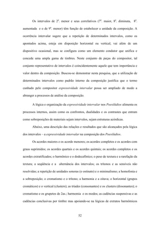 Os intervalos de 2a. menor e seus correlativos (7a. maior, 8a. diminuta, 8a.

aumentada e o de 9a. menor) têm função de estabelecer a unidade da composição. A

ocorrência intervalar sugere que a repetição de determinados intervalos, como os

apontados acima, esteja em disposição horizontal ou vertical, vai além de um

dispositivo ocasional, mas se configura como um elemento condutor que unifica e

concede uma ampla gama de timbres. Neste conjunto de peças do compositor, tal

conjunto representativo de intervalos é coincidentemente aquele que tem importância e

valor dentro da composição. Buscou-se demonstrar nesta pesquisa, que a utilização de

determinados intervalos como padrão interno da composição justifica que o termo

cunhado pelo compositor expressividade intervalar possa ser ampliado de modo a

abranger a processos de análise da composição.

       A lógica e organização da expressividade intervalar nos Poesilúdios alimenta os

processos internos, assim como os confrontos, dualidades e os contrastes que entram

como sobreposições de materiais sejam intervalos, sejam estruturas acórdicas.

       Abaixo, uma descrição das relações e resultados que são alcançados pela lógica

dos intervalos – a expressividade intervalar na composição dos Poesilúdios.

       Os acordes maiores e os acorde menores; os acordes completos e os acordes com

graus suprimidos; os acordes quartais e os acordes quintais; os acordes completos e os

acordes extratificados; o harmônico e o dodecafônico; o peso de textura e a rarefação da

textura; a seqüência e a alternância dos intervalos; os trítonos e as sensíveis não

resolvidas; a repetição de unidades sonoras (o ostinato) e o minimalismo; a homofonia e

a sobreposição; o cromatismo e o trítono; a harmonia e a oitava; o horizontal (grupos

cromáticos) e o vertical (clusters); as tríades (consonantes) e os clusters (dissonantes); o

cromatismo e os grupetos de 2as.; harmomia e os modos; as cadências suspensivas e as

cadências conclusivas por timbre mas apoiando-se na lógicas de extratos harmômicos



                                            52
 