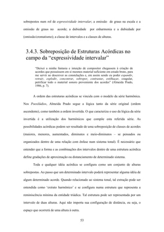 sobrepostos num rol de expressividade intervalar; a omissão de graus na escala e a

omissão de graus no       acorde; a dubiedade       por enharmonia e a dubiedade por

(omissão/cromatismo); a classe de intervalos e a classes de alturas.



 3.4.3. Sobreposição de Estruturas Acórdicas no
 campo da “expressividade intervalar”
         “Deixei a minha fantasia e intuição de compositor chegassem à criação de
         acordes que possuíssem em si mesmos material suficiente em estado bruto, para
         me servir ao descrever as constelações e, em assim sendo eu poder expandir,
         retrair, explodir, concentrar, sobrepor, contrastar, estilhaçar, coagular,
         petrificar todo o material sonoro proveniente dos acordes” (Almeida Prado,
         1986, p. 7).


       A ordem das estruturas acórdicas se vincula com o modelo da série harmônica.

Nos Poesilúdios, Almeida Prado segue a lógica tanto da série original (ordem

ascendente), como também a ordem invertida. O que caracteriza o uso da lógica da série

invertida é a utilização dos harmônicos que compõe esta referida série. As

possibilidades acórdicas podem ser resultado de uma sobreposição de classes de acordes

(maiores, menores, aumentados, diminutos e meio-diminutos – se pensados ou

organizados dentro de uma relação com ênfase num sistema tonal). É necessário que

entender que a forma e as combinações dos intervalos dentro de uma estrutura acórdica

define gradações de aproximação ou distanciamento de determinado sistema.

       Toda e qualquer idéia acórdica se configura como um conjunto de alturas

sobrepostas. Ao passo que um determinado intervalo poderá representar alguma idéia de

algum determinado acorde. Quando relacionado ao sistema tonal, tal extração pode ser

entendida como ‘extrato harmônico’ e se configura numa estrutura que representa a

reminiscência mínima da entidade triádica. Tal estrutura pode ser representada por um

intervalo de duas alturas. Aqui não importa sua configuração de distância, ou seja, o

espaço que ocorrerá de uma altura à outra.


                                             53
 