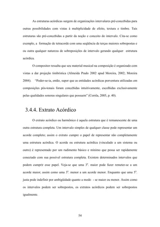 As estruturas acórdicas surgem de organizações intervalares pré-concebidas para

outras possibilidades com vistas à multiplicidade de efeito, textura e timbre. Tais

estruturas são pré-concebidas a partir da noção e conceito do intervalo. Cita-se como

exemplo, a formação de tetracorde com uma seqüência de terças maiores sobrepostas e

ou outra qualquer natureza de sobreposições de intervalo gerando qualquer estrutura

acórdica.

         O compositor ressalta que seu material musical na composição é organizado com

vistas a dar projeção timbrística (Almeida Prado 2002 apud Moreira, 2002; Moreira

2004).      “Poder-se-ia, então, supor que as entidades acórdicas porventura utilizadas em

composições pós-tonais foram concebidas intuitivamente, escolhidas exclusivamente

pelas qualidades sonoras singulares que possuem” (Corrêa, 2005, p. 40).



 3.4.4. Extrato Acórdico
         O extrato acórdico ou harmônico é aquela estrutura que é remanescente de uma

outra estrutura completa. Um intervalo simples de qualquer classe pode representar um

acorde completo; assim o extrato cumpre o papel de representar não completamente

uma estrutura acórdica. O acorde ou estrutura acórdica (vinculado a um sistema ou

outro) é representado por um rudimento básico e mínimo que possa ser rapidamente

conectado com sua possível estrutura completa. Existem determinados intervalos que

podem cumprir esse papel. Veja-se que uma 3a. maior pode fazer remeter-se a um

acorde maior; assim como uma 3a. menor a um acorde menor. Enquanto que uma 5a.

justa pode indefinir por ambigüidade quanto a modo - se maior ou menor. Assim como

os intervalos podem ser sobrepostos, os extratos acórdicos podem ser sobrepostos

igualmente.




                                             54
 