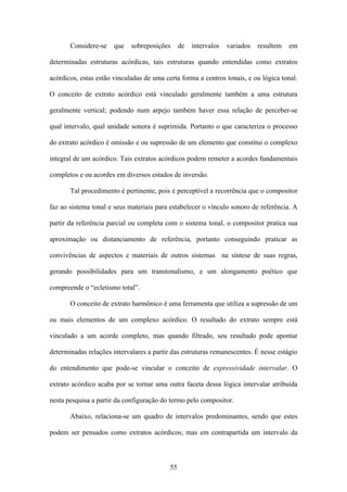 Considere-se    que   sobreposições      de   intervalos   variados   resultem   em

determinadas estruturas acórdicas, tais estruturas quando entendidas como extratos

acórdicos, estas estão vinculadas de uma certa forma a centros tonais, e ou lógica tonal.

O conceito de extrato acórdico está vinculado geralmente também a uma estrutura

geralmente vertical; podendo num arpejo também haver essa relação de perceber-se

qual intervalo, qual unidade sonora é suprimida. Portanto o que caracteriza o processo

do extrato acórdico é omissão e ou supressão de um elemento que constitui o complexo

integral de um acórdico. Tais extratos acórdicos podem remeter a acordes fundamentais

completos e ou acordes em diversos estados de inversão.

       Tal procedimento é pertinente, pois é perceptível a recorrência que o compositor

faz ao sistema tonal e seus materiais para estabelecer o vínculo sonoro de referência. A

partir da referência parcial ou completa com o sistema tonal, o compositor pratica sua

aproximação ou distanciamento de referência, portanto conseguindo praticar as

convivências de aspectos e materiais de outros sistemas na síntese de suas regras,

gerando possibilidades para um transtonalismo, e um alongamento poético que

compreende o “ecletismo total”.

       O conceito de extrato harmônico é uma ferramenta que utiliza a supressão de um

ou mais elementos de um complexo acórdico. O resultado do extrato sempre está

vinculado a um acorde completo, mas quando filtrado, seu resultado pode apontar

determinadas relações intervalares a partir das estruturas remanescentes. É nesse estágio

do entendimento que pode-se vincular o conceito de expressividade intervalar. O

extrato acórdico acaba por se tornar uma outra faceta dessa lógica intervalar atribuída

nesta pesquisa a partir da configuração do termo pelo compositor.

       Abaixo, relaciona-se um quadro de intervalos predominantes, sendo que estes

podem ser pensados como extratos acórdicos; mas em contrapartida um intervalo da



                                           55
 