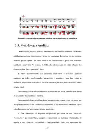 Figura 11 - representação de estruturas acórdicas com predominância de consonância



 3.5. Metodologia Analítica
       O foco desta pesquisa parte do entendimento em como os intervalos e estruturas

acórdicas compõem o nexo musical e como são capazes de demonstrar em que sistemas

musicais podem operar. As bases técnicas se fundamentam a partir das estruturas

acórdicas e intervalos. As fases do método estão classificadas em cinco estágios, me

chamar-se-á de fases – portanto 5 fases:

     1a. fase: reconhecimento das estruturas intervalares e acórdicas grafando

anotações de todos conglomerados harmônicos e acórdicos. Nesta fase todas as

estruturas, intervalares ou acórdicas são relacionadas a partir da possível relação com o

sistema tonal.

     Estruturas acórdicas não relacionadas ao sistema tonal, serão reconhecidas dentro

do sistema modal, ou atonal e ou serial.

     Estruturas acórdicas, ou utilização de harmônicos agregados a essa estrutura, que

indiquem ressonâncias dos “harmônicos superiores” e ou “harmônicos inferiores” serão

entendidos como pertencentes ao sistema transtonal.

     2a. fase: construção de diagrama interpretativo para cada um dos “Dezesseis

Poesilúdios” que interpretará, agrupará e selecionará os materiais relacionados de

acordo a uma visão de verticalidade e horizontalidade lógica das estruturas. Os


                                             57
 