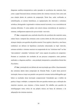 diagramas analítico-interpretativos serão ajustados às ocorrências dos materiais, bem

como o papel funcional dessas estruturas dentro dos sistemas musicais; bem como está

essa relação dentro do contexto da composição. Nesta fase, serão verificadas as

estratificações, os extratos harmônicos, as superposições dos intervalos e estruturas

acórdicas, distinguindo e registrando o sistema musical ocorrente, e ou a coexistência de

sistemas diferentes. E como podem com através dessas coexistências de materiais e

sistemas, configurarem aspectos de expressividade intervalar.

     3a. fase: compreende uma conclusão descritiva da ocorrência dos materiais numa

ordem linear e temporal das estruturas como eventos dentro da obra num processo de

alcançar relações com questões da poética musical. Esse registro é descritivo, mas busca

estabelecer um delineio de hipotéticas conclusões relacionadas ao tripé: intervalo,

estrutura acórdica e sistemas musicais na compreensão de seu “ecletismo total” na fase

“pós-moderna”, entendido “ecletismo total” como aspecto da poética do compositor.

Portanto as conclusões são resultados de um processo comparativo entre partitura

analisada e o diagrama analítico - uma produção interpretativa conteudística-formal dos

Poesilúdios.

     4a. fase: construção de um delineio de uma teorização que reflita o funcionamento

das estruturas dentro desta composição de Almeida Prado. A partir desta possível

teorização, busca-se traçar um paralelo com possível correntes teórica-bibliográfica que

balize os resultados desta teorização composicional. Entendendo que o âmbito da

poética é largo e múltiplo; o compositor lida com questões maiores que a utilização dos

materiais musicais, seus sistemas e forma musical. Ele trabalha com questões de

metalinguagem numa crítica de sua própria música em bases de releituras e de

adequações dos sistemas musicais.




                                           58
 