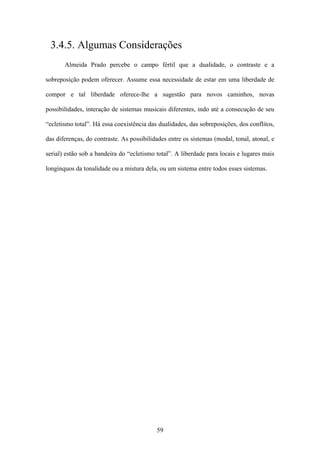 3.4.5. Algumas Considerações
       Almeida Prado percebe o campo fértil que a dualidade, o contraste e a

sobreposição podem oferecer. Assume essa necessidade de estar em uma liberdade de

compor e tal liberdade oferece-lhe a sugestão para novos caminhos, novas

possibilidades, interação de sistemas musicais diferentes, indo até a consecução de seu

“ecletismo total”. Há essa coexistência das dualidades, das sobreposições, dos conflitos,

das diferenças, do contraste. As possibilidades entre os sistemas (modal, tonal, atonal, e

serial) estão sob a bandeira do “ecletismo total”. A liberdade para locais e lugares mais

longínquos da tonalidade ou a mistura dela, ou um sistema entre todos esses sistemas.




                                           59
 