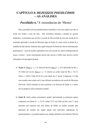 CAPÍTULO 4: DEZESSEIS POESILÚDIOS
              – AS ANÁLISES

         Poesilúdio n.º 1: ressonâncias do ‘Mestre’

       Peça construída sob uma predominância harmônica, mas com regiões que não se

fixam nos modos e nem em tons.        Três momentos chamam a atenção no quesito

timbrístico: a arrumação que envolve o acorde de Mi revestido de itens do acorde de Fá

sustenido aplicando o acorde de Messiaen logo na Seção A; assim como na Seção B, o

trabalho da mão direita, material mais agudo disposto na forma de oitavas (sobreposição

quarta/quinta – terça do acorde suprimida), mas com acorde em oitava (sobreposição de

terças e sextas) – assim sonoramente através das oitavas o brilho mais incisivo ocorre

reforçando essa passagem da peça.



   1) Seção A: ([frase 1 - c. 1-5: Jônio de Mi (E); frase 2 – c. 6-9: Mixolidio de Mi; c.

       10: Eólio de Lá (C); frase 3 - c. 11 retorno ao centro tonal de Mi; c. 12-13:

       Jônio; c. 14(15): Lídio de Fá (C) com elipse do 5.º grau]. Compassos 1-5 lida

       com acordes num centro em E, mas utilizam ressonâncias do acorde de Messiaen

       (Fa#,Lá# e Do#) somadas às suas estruturas e no decorrer da Seção A o centro

       em mi perpassa vários momentos modais.



   2) Seção B: tendo caráter contrastante modal: apresentando os primeiros quatro

       compassos em ([frase 4 – c. 15-19: sendo 15-17 em Lídio em Dó, com 7.º grau

       abaixado (tal material com alta ênfase de brilho no timbre causado pela

       aplicação de acordes em região aguda com intervalos superpostos de

       quartas/quintas e ou quintas/quartas que sempre perfazem uma abertura final de



                                          60
 