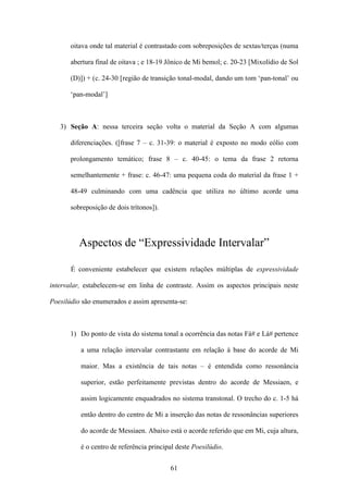 oitava onde tal material é contrastado com sobreposições de sextas/terças (numa

       abertura final de oitava ; e 18-19 Jônico de Mi bemol; c. 20-23 [Mixolídio de Sol

       (D)]) + (c. 24-30 [região de transição tonal-modal, dando um tom ‘pan-tonal’ ou

       ‘pan-modal’]



   3) Seção A: nessa terceira seção volta o material da Seção A com algumas

       diferenciações. ([frase 7 – c. 31-39: o material é exposto no modo eólio com

       prolongamento temático; frase 8 – c. 40-45: o tema da frase 2 retorna

       semelhantemente + frase: c. 46-47: uma pequena coda do material da frase 1 +

       48-49 culminando com uma cadência que utiliza no último acorde uma

       sobreposição de dois trítonos]).




          Aspectos de “Expressividade Intervalar”

       É conveniente estabelecer que existem relações múltiplas de expressividade

intervalar, estabelecem-se em linha de contraste. Assim os aspectos principais neste

Poesilúdio são enumerados e assim apresenta-se:



       1) Do ponto de vista do sistema tonal a ocorrência das notas Fá# e Lá# pertence

          a uma relação intervalar contrastante em relação à base do acorde de Mi

          maior. Mas a existência de tais notas – é entendida como ressonância

          superior, estão perfeitamente previstas dentro do acorde de Messiaen, e

          assim logicamente enquadrados no sistema transtonal. O trecho do c. 1-5 há

          então dentro do centro de Mi a inserção das notas de ressonâncias superiores

          do acorde de Messiaen. Abaixo está o acorde referido que em Mi, cuja altura,

          é o centro de referência principal deste Poesilúdio.


                                          61
 