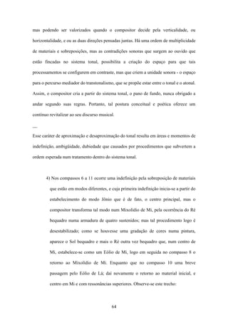 mas podendo ser valorizados quando o compositor decide pela verticalidade, ou

horizontalidade, e ou as duas direções pensadas juntas. Há uma ordem de multiplicidade

de materiais e sobreposições, mas as contradições sonoras que surgem ao ouvido que

estão fincadas no sistema tonal, possibilita a criação do espaço para que tais

processamentos se configurem em contraste, mas que criem a unidade sonora - o espaço

para o percurso mediador do transtonalismo, que se propõe estar entre o tonal e o atonal.

Assim, o compositor cria a partir do sistema tonal, o pano de fundo, nunca obrigado a

andar segundo suas regras. Portanto, tal postura conceitual e poética oferece um

contínuo revitalizar ao seu discurso musical.

__

Esse caráter de aproximação e desaproximação do tonal resulta em áreas e momentos de

indefinição, ambigüidade, dubiedade que causados por procedimentos que subvertem a

ordem esperada num tratamento dentro do sistema tonal.



       4) Nos compassos 6 a 11 ocorre uma indefinição pela sobreposição de materiais

         que estão em modos diferentes, e cuja primeira indefinição inicia-se a partir do

         estabelecimento do modo Jônio que é de fato, o centro principal, mas o

         compositor transforma tal modo num Mixolídio de Mi, pela ocorrência do Ré

         bequadro numa armadura de quatro sustenidos; mas tal procedimento logo é

         desestabilizado; como se houvesse uma gradação de cores numa pintura,

         aparece o Sol bequadro e mais o Ré outra vez bequadro que, num centro de

         Mi, estabelece-se como um Eólio de Mi, logo em seguida no compasso 8 o

         retorno ao Mixolídio de Mi. Enquanto que no compasso 10 uma breve

         passagem pelo Eólio de Lá; daí novamente o retorno ao material inicial, e

         centro em Mi e com ressonâncias superiores. Observe-se este trecho:



                                           64
 
