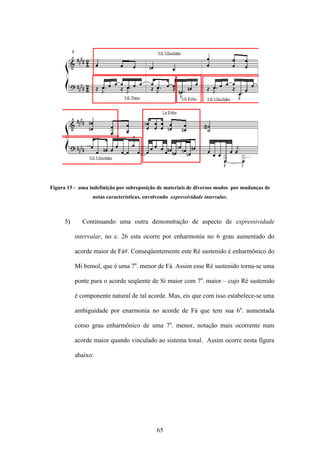 Figura 15 - uma indefinição por sobreposição de materiais de diversos modos por mudanças de
                 notas características, envolvendo expressividade intervalar.



      5)     Continuando uma outra demonstração de aspecto de expressividade

           intervalar, no c. 26 esta ocorre por enharmonia no 6 grau aumentado do

           acorde maior de Fá#. Conseqüentemente este Ré sustenido é enharmônico do

           Mi bemol, que é uma 7a. menor de Fá. Assim esse Ré sustenido torna-se uma

           ponte para o acorde seqüente de Si maior com 7a. maior – cujo Ré sustenido

           é componente natural de tal acorde. Mas, eis que com isso estabelece-se uma

           ambiguidade por enarmonia no acorde de Fá que tem sua 6a. aumentada

           como grau enharmônico de uma 7a. menor, notação mais ocorrente num

           acorde maior quando vinculado ao sistema tonal. Assim ocorre nesta figura

           abaixo:




                                             65
 