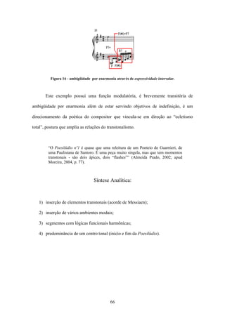 Figura 16 - ambigüidade por enarmonia através de expressividade intervalar.



       Este exemplo possui uma função modulatória, é brevemente transitória de

ambigüidade por enarmonia além de estar servindo objetivos de indefinição, é um

direcionamento da poética do compositor que vincula-se em direção ao “ecletismo

total”, postura que amplia as relações do transtonalismo.



        “O Poesilúdio nº1 é quase que uma releitura de um Ponteio de Guarnieri, de
        uma Paulistana de Santoro. É uma peça muito singela, mas que tem momentos
        transtonais - são dois ápices, dois “flashes”” (Almeida Prado, 2002; apud
        Moreira, 2004, p. 77).



                                    Síntese Analítica:



   1) inserção de elementos transtonais (acorde de Messiaen);

   2) inserção de vários ambientes modais;

   3) segmentos com lógicas funcionais harmônicas;

   4) predominância de um centro tonal (inicío e fim da Poesilúdio).




                                              66
 