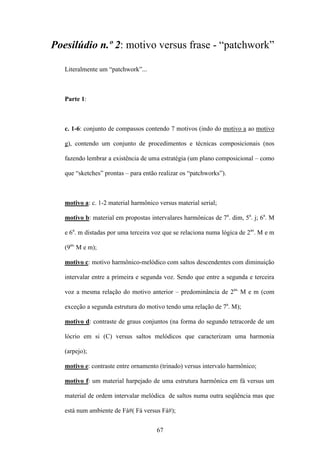 Poesilúdio n.º 2: motivo versus frase - “patchwork”

   Literalmente um “patchwork”...



   Parte 1:



   c. 1-6: conjunto de compassos contendo 7 motivos (indo do motivo a ao motivo

   g), contendo um conjunto de procedimentos e técnicas composicionais (nos

   fazendo lembrar a existência de uma estratégia (um plano composicional – como

   que “sketches” prontas – para então realizar os “patchworks”).



   motivo a: c. 1-2 material harmônico versus material serial;

   motivo b: material em propostas intervalares harmônicas de 7a. dim, 5a. j; 6a. M

   e 6a. m distadas por uma terceira voz que se relaciona numa lógica de 2as. M e m

   (9as. M e m);

   motivo c: motivo harmônico-melódico com saltos descendentes com diminuição

   intervalar entre a primeira e segunda voz. Sendo que entre a segunda e terceira

   voz a mesma relação do motivo anterior – predominância de 2as. M e m (com

   exceção a segunda estrutura do motivo tendo uma relação de 7a. M);

   motivo d: contraste de graus conjuntos (na forma do segundo tetracorde de um

   lócrio em si (C) versus saltos melódicos que caracterizam uma harmonia

   (arpejo);

   motivo e: contraste entre ornamento (trinado) versus intervalo harmônico;

   motivo f: um material harpejado de uma estrutura harmônica em fá versus um

   material de ordem intervalar melódica de saltos numa outra seqüência mas que

   está num ambiente de Fá#( Fá versus Fá#);


                                      67
 