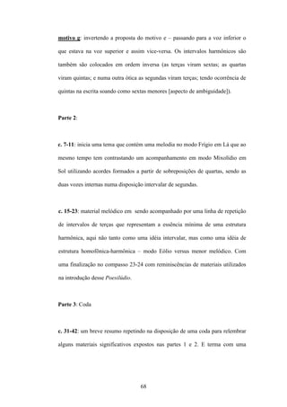 motivo g: invertendo a proposta do motivo e – passando para a voz inferior o

que estava na voz superior e assim vice-versa. Os intervalos harmônicos são

também são colocados em ordem inversa (as terças viram sextas; as quartas

viram quintas; e numa outra ótica as segundas viram terças; tendo ocorrência de

quintas na escrita soando como sextas menores [aspecto de ambiguidade]).



Parte 2:



c. 7-11: inicia uma tema que contém uma melodia no modo Frígio em Lá que ao

mesmo tempo tem contrastando um acompanhamento em modo Mixolídio em

Sol utilizando acordes formados a partir de sobreposições de quartas, sendo as

duas vozes internas numa disposição intervalar de segundas.



c. 15-23: material melódico em sendo acompanhado por uma linha de repetição

de intervalos de terças que representam a essência mínima de uma estrutura

harmônica, aqui não tanto como uma idéia intervalar, mas como uma idéia de

estrutura homofônica-harmônica – modo Eólio versus menor melódico. Com

uma finalização no compasso 23-24 com reminiscências de materiais utilizados

na introdução desse Poesilúdio.



Parte 3: Coda



c. 31-42: um breve resumo repetindo na disposição de uma coda para relembrar

alguns materiais significativos expostos nas partes 1 e 2. E terma com uma




                                  68
 