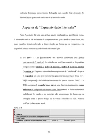 cadência dominante menor/tônica disfarçada num acorde final diminuto (Si

          diminuto) que aparecendo na forma de primeira inversão.




             Aspectos de “Expressividade Intervalar”

          Neste Poesilúdio há uma idéia crítica quanto à aplicação de questões da forma.

A discussão aqui se dá no âmbito da compreensão do que é motivo versus frase, são

esses modelos formais colocados e desenvolvidos de forma que se comparem, e se

disponibilizem de maneira recondicionada na composição.



          1) Na parte 1 – as possibilidades dos motivos comporem uma grande

             ‘patchwork de 7 motivos’ de módulos de matérias musicais e disposições

             composicionais (motivo a, motivo b, motivo c, motivo d, motivo e, motivo

             f e motivo g). Enquanto contrastando essa proposta de “patchwork” da parte

             1, na parte 2 um jeito convencional de apresentar as duas frases (frase 1 : 7-

             14 [6 compassos] – incluindo os compassos das pausas escritas; frase 2: 15-

             23 [9 compassos]; a regularidade par de uma frase se depara com o ímpar

             numérico de compassos estabelece outra frase (ambas as frases com temas

             melódicos). Os modos e os materiais são apresentados de forma que se

             sobrepõe entre si (modo Frígio de lá versus Mixolídio de sol). Pode-se

             verificar o diagrama a seguir:

Parte 2: B
7
4
4 frase a
    sobreposições de quartas no acompanhamento
    frígio em lá
    Bsus4(b5,7) [trecho em sol mixolídio] harm.    Asus4(7)      harmonia quartal
Quartal




                                              69
 