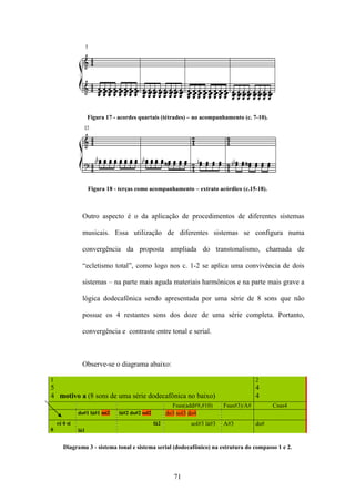 Figura 17 - acordes quartais (tétrades) – no acompanhamento (c. 7-10).




                    Figura 18 - terças como acompanhamento – extrato acórdico (c.15-18).



               Outro aspecto é o da aplicação de procedimentos de diferentes sistemas

               musicais. Essa utilização de diferentes sistemas se configura numa

               convergência da proposta ampliada do transtonalismo, chamada de

               “ecletismo total”, como logo nos c. 1-2 se aplica uma convivência de dois

               sistemas – na parte mais aguda materiais harmônicos e na parte mais grave a

               lógica dodecafônica sendo apresentada por uma série de 8 sons que não

               possue os 4 restantes sons dos doze de uma série completa. Portanto,

               convergência e contraste entre tonal e serial.



               Observe-se o diagrama abaixo:

1                                                                                         2
5                                                                                         4
4 motivo a (8 sons de uma série dodecafônica no baixo)                                    4
                                                         Fsus(add#9,#10)     Fsus#3)/A#         Csus4
              do#1 lá#1 mi2     lá#2 do#2 sol2         do3 sol3 do4
    ré 0 si                                      fá2            sol#3 lá#3   A#3          do#
0             lá1


       Diagrama 3 - sistema tonal e sistema serial (dodecafônico) na estrutura do compasso 1 e 2.




                                                          71
 