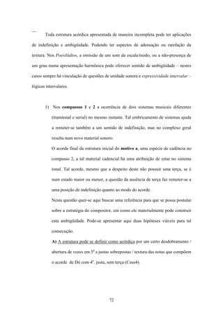 __
       Toda estrutura acórdica apresentada de maneira incompleta pode ter aplicações

de indefinição e ambigüidade. Podendo ter aspectos de adensação ou rarefação da

textura. Nos Poesilúdios, a omissão de um som da escala/modo, ou a não-presença de

um grau numa apresentação harmônica pode oferecer sentido de ambigüidade – nestes

casos sempre há vinculação de questões de unidade sonora e expressividade intervalar –

lógicas intervalares.



       1) Nos compassos 1 e 2 a ocorrência de dois sistemas musicais diferentes

           (transtonal e serial) no mesmo instante. Tal embricamento de sistemas ajuda

           a remeter-se também a um sentido de indefinição, mas no complexo geral

           resulta num novo material sonoro.

           O acorde final da estrutura inicial do motivo a, uma espécie de cadência no

           compasso 2, a tal material cadencial há uma atribuição de estar no sistema

           tonal. Tal acorde, mesmo que a despeito deste não possuir uma terça, se é

           num estado maior ou menor, a questão da ausência de terça faz remeter-se a

           uma posição de indefinição quanto ao modo do acorde.

           Nesta questão quer-se aqui buscar uma referência para que se possa postular

           sobre a estratégia do compositor, em como ele materialmente pode construir

           esta ambigüidade. Pode-se apresentar aqui duas hipóteses viáveis para tal

           consecução.

           A) A estrutura pode se definir como acórdica por um certo desdobramento /

           abertura de vozes em 5a.s justas sobrepostas / textura das notas que compõem

           o acorde de Dó com 4a. justa, sem terça (Csus4).




                                          72
 