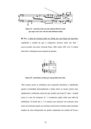 Figura 19 - material serial com uma cadência final do trecho
          que sugere um Csus4 não havendo definição modal.



B) Mas, a idéia de estrutura pode ser obtida por uma lógica de intervalos

ampliando o sentido do que o compositor teorizou sobre sua obra –

expressividade intervalar (Almeida Prado, 2006; Nadai, 2007, p.9). A ordem

intervalar é sobreposta num conjunto de quintas.




     Figura 20 - constituição acórdica por superposição intervalar.



Mas mesmo assim se estabelece uma suspensão harmônica e indefinição

quanto à tonalidade (principalmente a tríade maior ou menor remete mais

rapidamente a ambientes tonais do que acordes sem terça [3.º grau – modal]

como é o caso do compasso 2) - o compositor aplica então uma idéia de

indefinição. O trecho dos c. 1-2 começa com materiais em contraste, bem

como em contraste quanto aos sistemas tonal/serial e termina numa rarefação

simples de uma sobreposição de quintas imputando um sentido de leveza,




                                  73
 