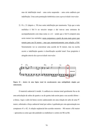 mas de indefinição tonal – uma certa suspensão – uma certa cadência por

          indefinição. Uma certa pontuação timbrística com expressividade intervalar.



       2) O c. 21 (depois c. 39) traz outra indefinição por enarmonia. Veja que a nota

           melódica é Sol b no terceiro tempo e daí tem-se uma estrutura de

           acompanhamento com duas notas si e ré – sendo que o Sol b comporá uma

           sexta menor (na melodia); nesta conjuntura a partir da nota mais grave que

           remete para um Si menor - mas que enarmonicamente com relação a Fá#.

           Sonoramente vai se concretizar uma acorde de Si menor, mas na escrita

           ocorre a indefinição quanto à classificação acordal tonal. Esse propósito é

           atingido através da expressividade intervalar.




Figura 21 - dentro de uma lógica tonal do encadeamento uma ambigüidade simples por
enharmonia.



       O material cadencial é modal. A cadência no sistema tonal geralmente faz-se de

uma articulação de saltos de quarta e ou de quinta indo assim para o seu acorde último –

a tônica. Aqui o salto do baixo ocorre cadenciando em uma relação de salto de uma 9a.

maior, sobretudo a força cadencial tonal por saltos é quebrada por esta apresentação nos

compassos 41 e 42. A relação seqüencial dos acordes menores – Mi menor e Ré menor

– apresenta-se como que não podendo se estabelecer o centro em Mi ou Ré.




                                           74
 