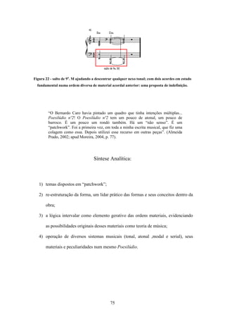 Figura 22 - salto de 9a. M ajudando a descentrar qualquer nexo tonal; com dois acordes em estado
  fundamental numa ordem diversa de material acordal anterior: uma proposta de indefinição.




        “O Bernardo Caro havia pintado um quadro que tinha intenções múltiplas...
        Poesilúdio nº2! O Poesilúdio nº2 tem um pouco de atonal, um pouco de
        barroco. É um pouco um rondó também. Há um “não senso”. É um
        “patchwork”. Foi a primeira vez, em toda a minha escrita musical, que fiz uma
        colagem como essa. Depois utilizei esse recurso em outras peças”. (Almeida
        Prado, 2002; apud Moreira, 2004, p. 77).




                                    Síntese Analítica:



   1) temas dispostos em “patchwork”;

   2) re-estruturação da forma, um lidar prático das formas e seus conceitos dentro da

       obra;

   3) a lógica intervalar como elemento gerativo das ordens materiais, evidenciando

       as possibilidades originais desses materiais como teoria de música;

   4) operação de diversos sistemas musicais (tonal, atonal ,modal e serial), seus

       materiais e peculiaridades num mesmo Poesilúdio.




                                              75
 