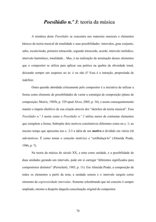 Poesilúdio n.º 3: teoria da música

       A temática deste Poesilúdio se concentra nos materiais musicais e elementos

básicos da teoria musical da tonalidade e suas possibilidades: intervalos, grau conjunto,

salto, escala/modo, primeiro tetracorde, segundo tetracorde, acorde, intervalo melódico,

intervalo harmônico, tonalidade... Mas, é na realização da arrumação desses elementos

que o compositor se utiliza para aplicar sua poética na quebra da obviedade tonal,

deixando sempre um suspense no ar: é ou não é? Essa é a intenção, propositada de

indefinir.

       Outra questão abordada criticamente pelo compositor é a iniciativa de utilizar a

forma como elemento de possibilidades de variar a estratégia de composição (plano de

composição; Morris, 1985b, p. 329 apud Alves, 2005, p. 34), e assim consequentemente

manter o ímpeto ebulitivo de sua criação através dos “sketches da teoria musical”. Esse

Poesilúdio n.º 3 assim como o Poesilúdio n.º 2 utiliza meios de contrastar elementos

que compõem a forma. Sobrepõe dois motivos constitutivos diferentes como no c. 1; ao

mesmo tempo que apresenta nos c. 2-3 a idéia de um motivo c dividido em vários (4)

sub-motivos. É como tomar o conceito motívico e “estilhalaçá-lo” (Almeida Prado,

1986, p. 7).

       Na teoria da música do século XX, a nota como unidade, e a possibilidade de

duas unidades gerando um intervalo, pode em si carregar “diferentes significados para

compositores distintos” (Persichetti, 1985, p. 11). Em Almeida Prado, a composição de

todos os elementos a partir da nota, a unidade sonora e o intervalo surgem como

elemento de expressividade intervalar. Somente relembrando que tal conceito é sempre

ampliado, mesmo a despeito daquela conceituação original do compositor.




                                           76
 