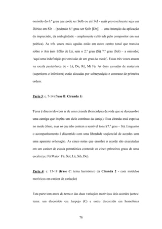 omissão do 6.º grau que pode ser Solb ou até Sol - mais provavelmente seja um

Dórico em Sib – (podendo 6.º grau ser Solb [Db]) – uma intenção da aplicação

da imprecisão, da ambigüidade – amplamente cultivada pelo compositor em sua

poética). As três vozes mais agudas estão em outro centro tonal que transita

sobre o Am (um Eólio de Lá, sem o 2.º grau (Si) 7.º grau (Sol) – a omissão;

‘aqui uma indefinição por omissão de um grau do modo’. Essas três vozes atuam

na escala pentatônica de - Lá, Do, Ré, Mi Fá. As duas camadas de materiais

(superiores e inferiores) estão alocadas por sobreposição e contraste de primeira

ordem.



Parte 3: c. 7-14 (frase B: Ciranda 1)



Tema é discorrido com ar de uma ciranda (brincadeira de roda que se desenvolve

uma cantiga que inspira um ciclo contínuo da dança). Esta ciranda está exposta

no modo Jônio, mas só que não contem a sensível tonal (7.º grau – Si). Enquanto

o acompanhamento é discorrido com uma liberdade seqüencial de acordes sem

uma aparente ordenação. As cinco notas que envolve o acorde são executadas

em um caráter de escala pentatônica contendo os cinco primeiros graus de uma

escala (ex: Fá Maior: Fá, Sol, Lá, Sib, Do).



Parte 4: c. 15-18 (frase C: tema harmônico da Ciranda 2 - com módulos

motívicos em caráter de variação)



Esta parte tem antes do tema e das duas variações motívicas dois acordes (antes-

tema: um discorrido em harpejo (C) e outro discorrido em homofonia



                                    78
 