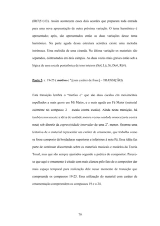 (Bb7(5+)13). Assim acontecem esses dois acordes que preparam toda entrada

para uma nova apresentação de outra próxima variação. O tema harmônico é

apresentado; após, são apresentados então as duas variações desse tema

harmônico. Na parte aguda dessa estrutura acórdica existe uma melodia

intrínseca. Uma melodia de uma ciranda. Na última variação os materiais são

separados, contrastados em dois campos. As duas vozes mais graves estão sob a

lógica de uma escala pentatônica de tons inteiros (Sol, Lá, Si, Do#, Ré#).



Parte 5: c. 19-25 ( motivo c ’ [com caráter de frase] – TRANSIÇÃO)



Esta transição lembra o “motivo c” que são duas escalas em movimentos

espelhados a mais grave em Mi Maior, e a mais aguda em Fá Maior (material

ocorrente no compasso 2 – escala contra escala). Ainda nesta transição, há

também novamente a idéia de unidade sonora versus unidade sonora (nota contra

nota) sob diretriz da expressividade intervalar de uma 2a. menor. Ocorreu uma

tentativa de o material representar um caráter de ornamento, que trabalha como

se fosse composto de bordaduras superiores e inferiores à nota Fá. Essa idéia faz

parte de continuar discorrendo sobre os materiais musicais e modelos da Teoria

Tonal, mas que são sempre ajustados segundo a poética do compositor. Parece-

se que aqui o ornamento é citado com mais clareza pelo fato de o compositor dar

mais espaço temporal para realização dele nesse momento de transição que

compreende os compassos 19-25. Essa utilização do material com caráter de

ornamentação compreendem os compassos 19 e o 24.




                                    79
 