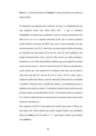Parte 6: c. 25-42/43-45 (frase D: Ciranda 3 - desenvolvimento com caráter de

improvisação)



O compositor aqui apresenta dois materiais: um que é o acompanhamento de

uma seqüência escalar (Si2, Do#3, Ré#3, Mi3 – e aqui se estabelece

ambigüidade, um dilema que é estabelecer se esse é o primeiro tetracorde de um

Jônio de Si, ou se é o segundo tetracorde de Mi, que na mesma seqüência

escalar/melódica acrescenta um Mi#3, que é um 4.º grau aumentado, mas que

enarmonicamente é um Fá. E ainda mais essa aproximação diatônica/cromática

do tetracorde que tanto pode ser de um tom como de outro estabelece uma

relação dominante/tônica entre a nota Si e Mi, mesmo em caráter passageiro.

Somando-se a isso o Mi# (Fá) estabelece também aqui uma relação de resolução

sonora de uma sensível – Mi como sensível tonal de Fá. Mas em contrapartida a

escrita confere que ‘esse susposto Fá’ na audição é uma nota, mas na escrita é

outra (seja qual grau for: sem em B é um 4.º grau e em E é outro). Aqui o

compositor aplica tipo clássico e sutil de imprecisão. Numa primeira visualizada

o contraste é marcante entre a melodia da ciranda e o acompanhamento que se

estabelece em caráter de ostinato. A melodia da ciranda é desenvolvida com ares

de improvisação no modo Mixolídio em Sol. Ao final deste trecho no compasso

41, o trecho é cadenciado por um material que é novamente escala contra escala

(elemento 1 do motivo c).

Nos compassos 42,43-45 é uma espécie de extensão dessa parte 6. Parece ser

uma ponte, mas utiliza material que lembra material tratado com semelhante

técnica do motivo c do Poesilúdio n.º 2 – aqui pode-se nomear esse material

como motivo e.



                                   80
 