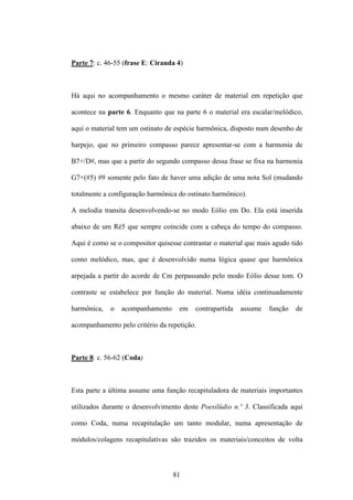 Parte 7: c. 46-55 (frase E: Ciranda 4)



Há aqui no acompanhamento o mesmo caráter de material em repetição que

acontece na parte 6. Enquanto que na parte 6 o material era escalar/melódico,

aqui o material tem um ostinato de espécie harmônica, disposto num desenho de

harpejo, que no primeiro compasso parece apresentar-se com a harmonia de

B7+/D#, mas que a partir do segundo compasso dessa frase se fixa na harmonia

G7+(#5) #9 somente pelo fato de haver uma adição de uma nota Sol (mudando

totalmente a configuração harmônica do ostinato harmônico).

A melodia transita desenvolvendo-se no modo Eólio em Do. Ela está inserida

abaixo de um Ré5 que sempre coincide com a cabeça do tempo do compasso.

Aqui é como se o compositor quisesse contrastar o material que mais agudo tido

como melódico, mas, que é desenvolvido numa lógica quase que harmônica

arpejada a partir do acorde de Cm perpassando pelo modo Eólio desse tom. O

contraste se estabelece por função do material. Numa idéia continuadamente

harmônica,   o   acompanhamento     em   contrapartida   assume   função   de

acompanhamento pelo critério da repetição.



Parte 8: c. 56-62 (Coda)



Esta parte a última assume uma função recapituladora de materiais importantes

utilizados durante o desenvolvimento deste Poesilúdio n.º 3. Classificada aqui

como Coda, numa recapitulação um tanto modular, numa apresentação de

módulos/colagens recapitulativas são trazidos os materiais/conceitos de volta



                                  81
 