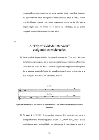 reordenação ou um espaço que se possa transitar entre esses dois sistemas.

          Há aqui também nessa passagem de uma discussão entre a forma, e seus

          critérios básicos versus o conceito do processo da improvisação. Não seria a

          improvisação uma pré-forma, ou o nascer da estratégia, ou do plano

          composicional conforme quer Morris e Alves.



__

                   A “Expressividade Intervalar”
                     e algumas considerações

      1) Uma indefinição por omissão de graus de uma escala. Veja no c. 4-6, esse

          tema harmônico proposto em si além dessa prática dos materiais sobrepostos

          – um Bbm e o outro em Am – a omissão de graus se faz presente como plano

          de se alcançar uma indefinição do modelo estrutural como pertencente se a

          este ou aquele modelo de um tal sistema musical.




 Figura 25 - a indefinição por omissão de graus do modo – um desdobramento da expressividade
                                         intervalar.



      2) Na parte 6 (c. 25-42) - O compositor apresenta dois materiais: um que é o

          acompanhamento de uma seqüência escalar (Si2, Do#3, Ré#3, Mi3 – e aqui

          estabelece-se outra ambigüidade, um dilema que é estabelecer se esse é o



                                             86
 