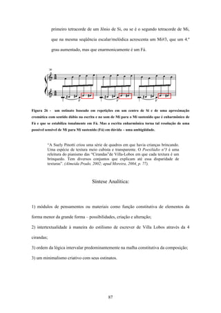 primeiro tetracorde de um Jônio de Si, ou se é o segundo tetracorde de Mi,

            que na mesma seqüência escalar/melódica acrescenta um Mi#3, que um 4.º

            grau aumentado, mas que enarmonicamente é um Fá.




Figura 26 - um ostinato baseado em repetições em um centro de Si e de uma aproximação
cromática com sentido dúbio na escrita e no som de Mi para o Mi sustenido que é enharmônico de
Fá e que se estabiliza tonalmente em Fá. Mas a escrita enharmônica torna tal resolução de uma
possível sensível de Mi para Mi sustenido (Fá) em dúvida – uma ambigüidade.



         “A Suely Pinotti criou uma série de quadros em que havia crianças brincando.
         Uma espécie de textura meio cubista e transparente. O Poesilúdio nº3 é uma
         releitura do pianismo das “Cirandas”de Villa-Lobos em que cada textura é um
         brinquedo. Tem diversos conjuntos que explicam até essa disparidade de
         texturas”. (Almeida Prado, 2002; apud Moreira, 2004, p. 77).



                                    Síntese Analítica:



1) módulos de pensamentos ou materiais como função constitutiva de elementos da

forma menor da grande forma – possibilidades, criação e alteração;

2) intertextualidade à maneira do estilismo de escrever de Villa Lobos através da 4

cirandas;

3) ordem da lógica intervalar predominantemente na malha constitutiva da composição;

3) um minimalismo criativo com seus ostinatos.




                                              87
 