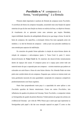 Poesilúdio n.º 4 : compasso é a
                 forma, “word-painting” é a fórmula

       Primeiro dado importante é ausência de fórmula de compasso neste Poesilúdio.

A ocorrência de barras de compasso tracejadas, assumindo mais uma função de separar

materiais do que de dar uma função na rítmica ou métrica da frase, ou objetivos formais.

Já visualmente ela se apresenta como uma estrutura que inspira liberdade,

imprevisibilidade. Questões de ambigüidade afloram já no que tange a forma. Se não há

barra de compasso, tão específica, a arrumação rítmica fica mais agrupada como em

módulos; e se não há fórmula de compasso – então já por esse proceder estabelece-se

uma entrada para aspectos de indefinição.

       Os conceitos da grande forma aplicados à criação de micro-formas dentro da

relação de compasso e sub-compasso (parte 1: Tema Coral A; parte 2: micro-

desenvolvimento do Tema Coral A). Os materiais são desenvolvidos tematicamente

dentro de espaços não usuais. O compasso passa ser o espaço para conter todo um

material maior do que o esperado para um compasso – existem materiais que podem ser

colocados em semi-frases e frases de uma forma clássica. Em Almeida Prado um tema

pode estar contido dentro de um compasso. Enquanto que, outrora no sistema tonal, um

tema geralmente necessita de uma quantidade e proporção de compassos compatíveis

predominantemente com frases regulares.

       Outro fator preponderante nesta peça é a capacidade do autor aplicar a este

Poesilúdio questões de fatores intertextuais. Como em outros Poesilúdios, tem

influências de quadros de pintores da Unicamp. Neste Poesilúdio, o compositor retrata

as formiguinhas do quadro da pintora Berenice Toledo (pintora do grupo dos artistas em

evidência da Unicamp – por volta de 1980). Parece que o autor quer aqui esparramar as

formiguinhas pelo papel e daí dar essa sensação espacial no papel. É como se elas


                                            88
 