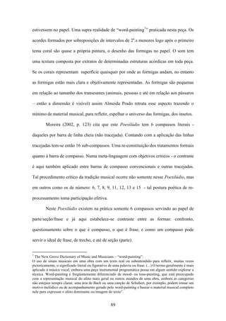 estivessem no papel. Uma supra realidade de “word-painting7” praticada nesta peça. Os

acordes formados por sobreposições de intervalos de 2a.s menores logo após o primeiro

tema coral são quase a própria pintura, o desenho das formigas no papel. O som tem

uma textura composta por extratos de determinadas estruturas acórdicas em toda peça.

Se os corais representam superfície quaisquer por onde as formigas andam, no entanto

as formigas estão mais clara e objetivamente representadas. As formigas são pequenas

em relação ao tamanho dos transeuntes (animais, pessoas e até em relação aos pássaros

– então a dimensão é visível) assim Almeida Prado retrata esse aspecto trazendo o

mínimo de material musical, para refletir, espelhar o universo das formigas, dos insetos.

        Moreira (2002, p. 123) cita que este Poesilúdio tem 6 compassos literais -

daqueles por barra de linha cheia (não tracejada). Contando com a aplicação das linhas

tracejadas tem-se então 16 sub-compassos. Uma re-constituição dos tratamentos formais

quanto à barra de compasso. Numa meta-linguagem com objetivos críticos - o contraste

é aqui também aplicado entre barras de compasso convencionais e outras tracejadas.

Tal procedimento crítico da tradição musical ocorre não somente nesse Poesilúdio, mas

em outros como os de número: 6, 7, 8, 9, 11, 12, 13 e 15 - tal postura poética de re-

processamento toma participação efetiva.

        Neste Poesilúdio existem na prática somente 6 compassos servindo ao papel de

parte/seção/frase e já aqui estabelece-se contraste entre as formas: confronto,

questionamento sobre o que é compasso, o que é frase, e como um compasso pode

servir o ideal de frase, de trecho, e até de seção (parte).


7
  The New Grove Dictionary of Music and Musicians – “word-painting”:
O uso de sinais musicais em uma obra com um texto real ou subentendido para refletir, muitas vezes
pictoricamente, o significado literal ou figurativo de uma palavra ou frase. (...) O termo geralmente é mais
aplicado à música vocal, embora uma peça instrumental programática possa em algum sentido explorar a
técnica. Word-painting é freqüentemente diferenciado de mood- ou tone-painting, que está preocupado
com a representação musical do afeto mais geral ou outros mundos de uma obra, embora as categorias
não estejam sempre claras: uma ária de Bach ou uma canção de Schubert, por exemplo, podem tomar um
motivo melódico ou de acompanhamento gerado pelo word-painting e basear o material musical completo
nele para expressar o afeto dominante ou imagem do texto”.


                                                    89
 