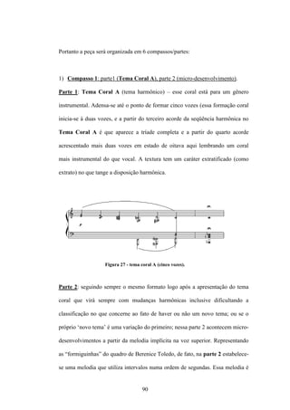 Portanto a peça será organizada em 6 compassos/partes:



1) Compasso 1: parte1 (Tema Coral A), parte 2 (micro-desenvolvimento).

Parte 1: Tema Coral A (tema harmônico) – esse coral está para um gênero

instrumental. Adensa-se até o ponto de formar cinco vozes (essa formação coral

inicia-se à duas vozes, e a partir do terceiro acorde da seqüência harmônica no

Tema Coral A é que aparece a tríade completa e a partir do quarto acorde

acrescentado mais duas vozes em estado de oitava aqui lembrando um coral

mais instrumental do que vocal. A textura tem um caráter extratificado (como

extrato) no que tange a disposição harmônica.




                   Figura 27 - tema coral A (cinco vozes).



Parte 2: seguindo sempre o mesmo formato logo após a apresentação do tema

coral que virá sempre com mudanças harmônicas inclusive dificultando a

classificação no que concerne ao fato de haver ou não um novo tema; ou se o

próprio ‘novo tema’ é uma variação do primeiro; nessa parte 2 acontecem micro-

desenvolvimentos a partir da melodia implícita na voz superior. Representando

as “formiguinhas” do quadro de Berenice Toledo, de fato, na parte 2 estabelece-

se uma melodia que utiliza intervalos numa ordem de segundas. Essa melodia é


                                     90
 