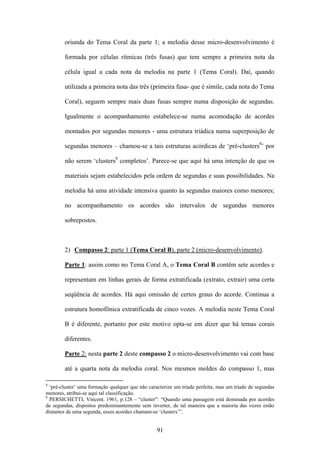 oriunda do Tema Coral da parte 1; a melodia desse micro-desenvolvimento é

        formada por células rítmicas (três fusas) que tem sempre a primeira nota da

        célula igual a cada nota da melodia na parte 1 (Tema Coral). Daí, quando

        utilizada a primeira nota das três (primeira fusa- que é símile, cada nota do Tema

        Coral), seguem sempre mais duas fusas sempre numa disposição de segundas.

        Igualmente o acompanhamento estabelece-se numa acomodação de acordes

        montados por segundas menores - uma estrutura triádica numa superposição de

        segundas menores – chamou-se a tais estruturas acórdicas de ‘pré-clusters8’ por

        não serem ‘clusters9 completos’. Parece-se que aqui há uma intenção de que os

        materiais sejam estabelecidos pela ordem de segundas e suas possibilidades. Na

        melodia há uma atividade intensiva quanto às segundas maiores como menores;

        no acompanhamento os acordes são intervalos de segundas menores

        sobrepostos.



        2) Compasso 2: parte 1 (Tema Coral B), parte 2 (micro-desenvolvimento).

        Parte 1: assim como no Tema Coral A, o Tema Coral B contêm sete acordes e

        representam em linhas gerais de forma extratificada (extrato, extrair) uma certa

        seqüência de acordes. Há aqui omissão de certos graus do acorde. Continua a

        estrutura homofônica extratificada de cinco vozes. A melodia neste Tema Coral

        B é diferente, portanto por este motivo opta-se em dizer que há temas corais

        diferentes.

        Parte 2: nesta parte 2 deste compasso 2 o micro-desenvolvimento vai com base

        até a quarta nota da melodia coral. Nos mesmos moldes do compasso 1, mas

8
  ‘pré-cluster’ uma formação qualquer que não caracterize um tríade perfeita, mas um tríade de segundas
menores, atribui-se aqui tal classificação.
9
  PERSICHETTI, Vincent. 1961, p.128 – “cluster”: “Quando uma passagem está dominada por acordes
de segundas, dispostos predominantemente sem inverter, de tal maneira que a maioria das vozes estão
distantes de uma segunda, esses acordes chamam-se ‘clusters’”.


                                                  91
 