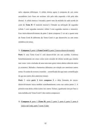 salvo algumas diferenças. A célula rítmica agora é composta de seis notas

ascendentes (seis fusas em sextinas: três pela mão esquerda e três pela mão

direita). A célula rítmica é iniciada a partir nota da melodia de cada acorde do

coral do Tema B. O material musical é firmado na utilização de segundas

(célula 1 com segundas menores; célula 2 com segundas maiores e menores).

Esse micro-desenvolvimento da parte 2 deste compasso 2 vai até a quarta nota

do Tema Coral B (diferente do Tema Coral A que desenvolve as sete notas

melódicas do tema).



3) Compasso 3: parte 1 (Tema Coral C), parte 2 (micro-desenvolvimento).

Parte 1: esse Tema Coral C está desenvolvido em seis acordes. Continua

homofonicamente em cinco vozes (com exceção do último acorde que contém

sete vozes: com a inclusão de uma nota mais grave oitava abaixo além da oitava

já existente). Melodia e harmonias diferentes em relação aos anteriores outros

temas. O caráter de textura é mantido – extratificada (há aqui mais extratificação

do que nos outros dois anteriores temas).

Parte 2: nesta parte 2 deste compasso 3, a idéia formante do micro-

desenvolvimento inicia também semelhantemente como nas outras partes 2. A

primeira nota desta célula (como nos outros Temas), igualmente tem por base a

nota melódica do Tema Coral C (dos outros compassos).



4) Compasso 4: parte 1 (Tema D), parte 2, parte 3, parte 4, parte 5, parte 6

   (início da Coda), parte 7 (cont. Coda).




                                    92
 