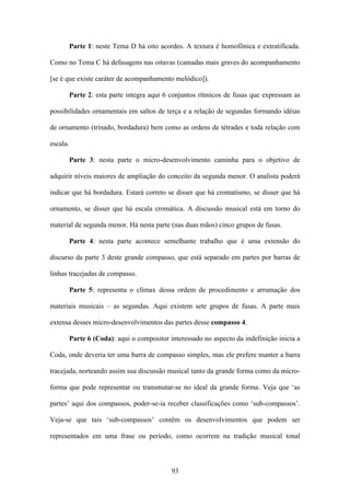 Parte 1: neste Tema D há oito acordes. A textura é homofônica e extratificada.

Como no Tema C há defasagens nas oitavas (camadas mais graves do acompanhamento

[se é que existe caráter de acompanhamento melódico]).

          Parte 2: esta parte integra aqui 6 conjuntos rítmicos de fusas que expressam as

possibilidades ornamentais em saltos de terça e a relação de segundas formando idéias

de ornamento (trinado, bordadura) bem como as ordens de tétrades e toda relação com

escala.

          Parte 3: nesta parte o micro-desenvolvimento caminha para o objetivo de

adquirir níveis maiores de ampliação do conceito da segunda menor. O analista poderá

indicar que há bordadura. Estará correto se disser que há cromatismo, se disser que há

ornamento, se disser que há escala cromática. A discussão musical está em torno do

material de segunda menor. Há nesta parte (nas duas mãos) cinco grupos de fusas.

          Parte 4: nesta parte acontece semelhante trabalho que é uma extensão do

discurso da parte 3 deste grande compasso, que está separado em partes por barras de

linhas tracejadas de compasso.

          Parte 5: representa o clímax dessa ordem de procedimento e arrumação dos

materiais musicais – as segundas. Aqui existem sete grupos de fusas. A parte mais

extensa desses micro-desenvolvimentos das partes desse compasso 4.

          Parte 6 (Coda): aqui o compositor interessado no aspecto da indefinição inicia a

Coda, onde deveria ter uma barra de compasso simples, mas ele prefere manter a barra

tracejada, norteando assim sua discussão musical tanto da grande forma como da micro-

forma que pode representar ou transmutar-se no ideal da grande forma. Veja que ‘as

partes’ aqui dos compassos, poder-se-ia receber classificações como ‘sub-compassos’.

Veja-se que tais ‘sub-compassos’ contêm os desenvolvimentos que podem ser

representados em uma frase ou período, como ocorrem na tradição musical tonal



                                             93
 