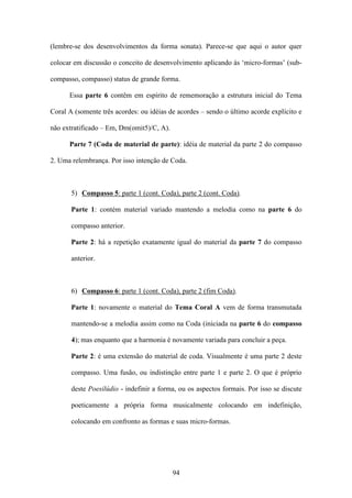 (lembre-se dos desenvolvimentos da forma sonata). Parece-se que aqui o autor quer

colocar em discussão o conceito de desenvolvimento aplicando às ‘micro-formas’ (sub-

compasso, compasso) status de grande forma.

      Essa parte 6 contêm em espírito de rememoração a estrutura inicial do Tema

Coral A (somente três acordes: ou idéias de acordes – sendo o último acorde explícito e

não extratificado – Em, Dm(omit5)/C, A).

      Parte 7 (Coda de material de parte): idéia de material da parte 2 do compasso

2. Uma relembrança. Por isso intenção de Coda.



       5) Compasso 5: parte 1 (cont. Coda), parte 2 (cont. Coda).

       Parte 1: contém material variado mantendo a melodia como na parte 6 do

       compasso anterior.

       Parte 2: há a repetição exatamente igual do material da parte 7 do compasso

       anterior.



       6) Compasso 6: parte 1 (cont. Coda), parte 2 (fim Coda).

       Parte 1: novamente o material do Tema Coral A vem de forma transmutada

       mantendo-se a melodia assim como na Coda (iniciada na parte 6 do compasso

       4); mas enquanto que a harmonia é novamente variada para concluir a peça.

       Parte 2: é uma extensão do material de coda. Visualmente é uma parte 2 deste

       compasso. Uma fusão, ou indistinção entre parte 1 e parte 2. O que é próprio

       deste Poesilúdio - indefinir a forma, ou os aspectos formais. Por isso se discute

       poeticamente a própria forma musicalmente colocando em indefinição,

       colocando em confronto as formas e suas micro-formas.




                                           94
 