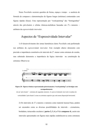 Neste Poesilúdio ocorrem questões de forma, espaço e tempo – a ausência de

formula de compasso e demonstrações de figuras longas (mínimas) contrastadas com

figuras rápidas (fusas). Uma representação por “word-painting” das “formiguinhas”

através dos pré-clusters e células rítmicas-melódicas baseadas em 2a.s menores –

atributos da expressividade intervalar.



           Aspectos de “Expressividade Intervalar”

       1) O desenvolvimento dos temas harmônicos deste Poesilúdio está performado

nos atributos da expressividade intervalar. Este exemplo abaixo demonstra com

precisão a importância constitutiva do intervalo de 2a. menor como estrutura de coesão,

mas sobretudo demonstra a importância da lógica intervalar                       na constituição da

estrutura. Observe-se:




  Figura 28 - figuras rítmicas representando pictoricamente (‘word-painting”) as formigas com
                                         acompanhamento
    de um ‘pré-cluster’ – estrutura de segundas menores. A expressividadade intervalar no plano de

     verticalidade (‘pré-cluster’) como na estrutura superior que está numa disposição horizontal.



       2) Os intervalos de 2a.s maiores e menores como material musical base, podem

       ser encarados como as diversas possibilidades do intervalo - cromatismo,

       bordadura, tetracordes escalares ( partes 2, 3, 4, e 5 do compasso 4), assim tais

       intervalos apresentados em figuras mais rápidas estabelecem-se como estruturas



                                                 95
 