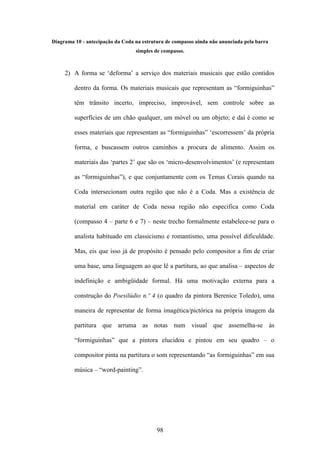 Diagrama 10 - antecipação da Coda na estrutura de compasso ainda não anunciada pela barra
                                  simples de compasso.



     2) A forma se ‘deforma’ a serviço dos materiais musicais que estão contidos

         dentro da forma. Os materiais musicais que representam as “formiguinhas”

         têm trânsito incerto, impreciso, improvável, sem controle sobre as

         superfícies de um chão qualquer, um móvel ou um objeto; e daí é como se

         esses materiais que representam as “formiguinhas” ‘escorressem’ da própria

         forma, e buscassem outros caminhos a procura de alimento. Assim os

         materiais das ‘partes 2’ que são os ‘micro-desenvolvimentos’ (e representam

         as “formiguinhas”), e que conjuntamente com os Temas Corais quando na

         Coda intersecionam outra região que não é a Coda. Mas a existência de

         material em caráter de Coda nessa região não especifica como Coda

         (compasso 4 – parte 6 e 7) – neste trecho formalmente estabelece-se para o

         analista habituado em classicismo e romantismo, uma possível dificuldade.

         Mas, eis que isso já de propósito é pensado pelo compositor a fim de criar

         uma base, uma linguagem ao que lê a partitura, ao que analisa – aspectos de

         indefinição e ambigüidade formal. Há uma motivação externa para a

         construção do Poesilúdio n.º 4 (o quadro da pintora Berenice Toledo), uma

         maneira de representar de forma imagética/pictórica na própria imagem da

         partitura que arruma as notas num visual que assemelha-se às

         “formiguinhas” que a pintora elucidou e pintou em seu quadro – o

         compositor pinta na partitura o som representando “as formiguinhas” em sua

         música – “word-painting”.




                                           98
 