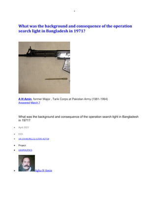 •
What	was	the	background	and	consequence	of	the	operation	
search	light	in	Bangladesh	in	1971?	
A H Amin, former Major , Tank Corps at Pakistan Army (1981-1994)
Answered March 7
What was the background and consequence of the operation search light in Bangladesh
in 1971?
• April 2021
• DOI:
• 10.13140/RG.2.2.12581.42724
• Project:
• GEOPOLITICS
• Agha	H	Amin
 